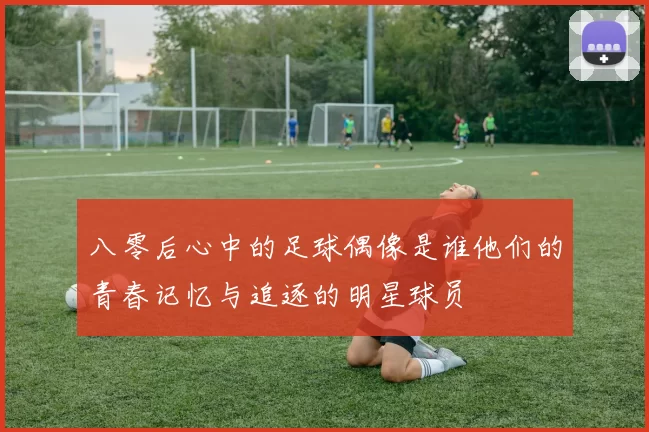 八零后心中的足球偶像是谁他们的青春记忆与追逐的明星球员