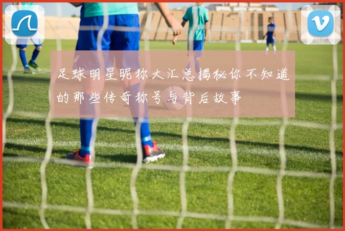 足球明星昵称大汇总揭秘你不知道的那些传奇称号与背后故事
