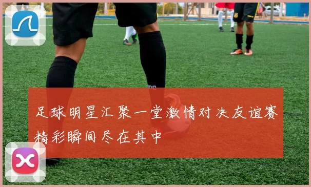 足球明星汇聚一堂激情对决友谊赛精彩瞬间尽在其中