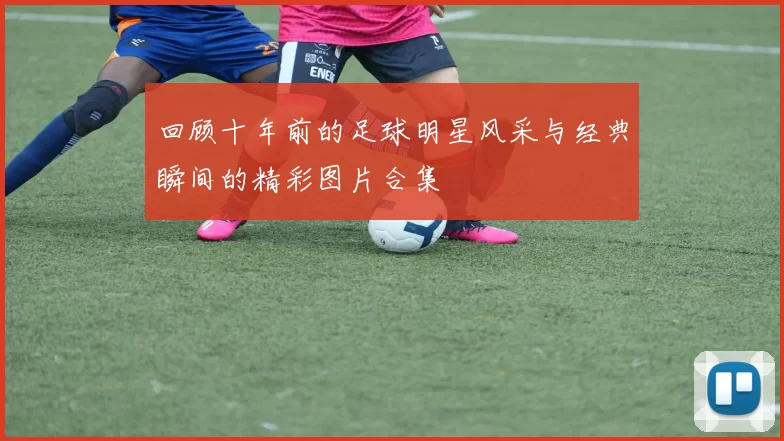 回顾十年前的足球明星风采与经典瞬间的精彩图片合集
