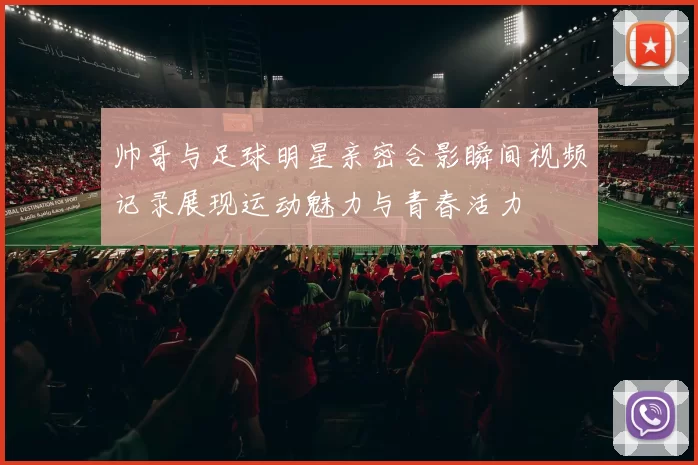 帅哥与足球明星亲密合影瞬间视频记录展现运动魅力与青春活力