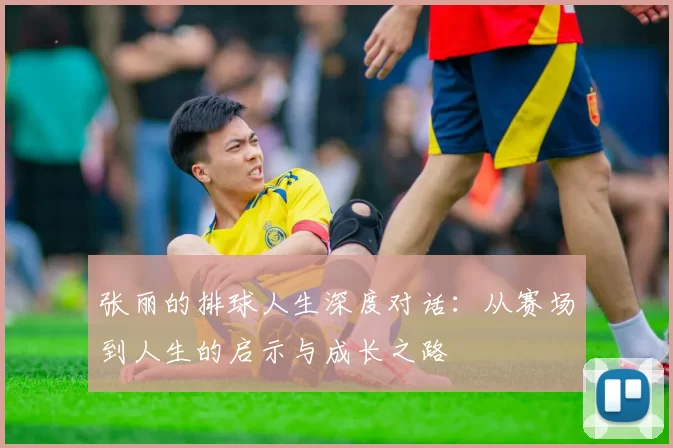 张丽的排球人生深度对话：从赛场到人生的启示与成长之路