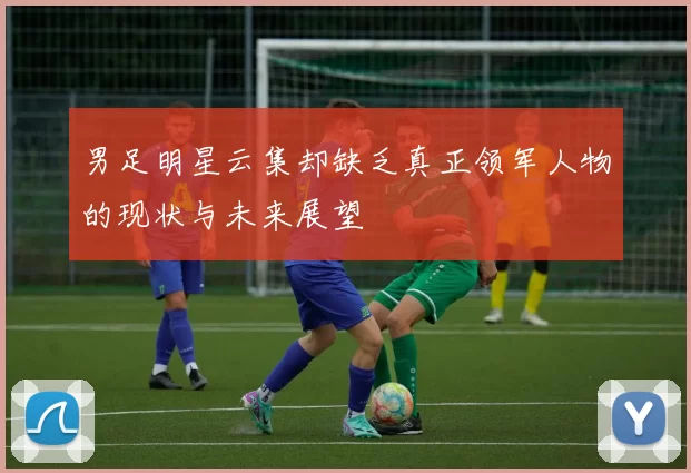 男足明星云集却缺乏真正领军人物的现状与未来展望