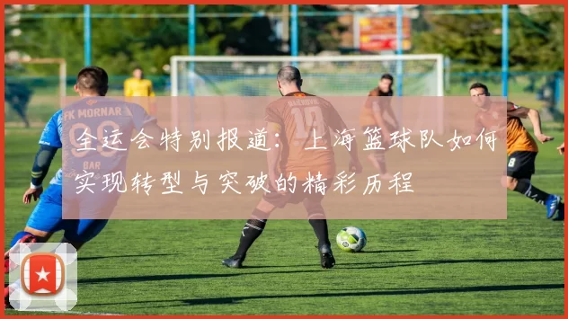 全运会特别报道：上海篮球队如何实现转型与突破的精彩历程