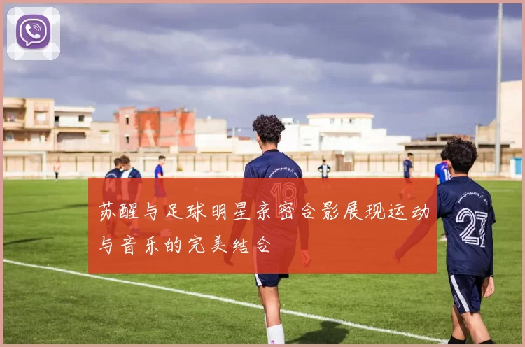 苏醒与足球明星亲密合影展现运动与音乐的完美结合