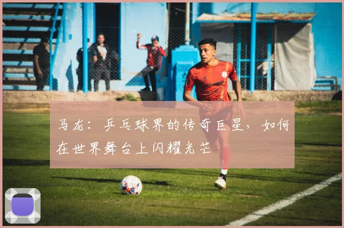 马龙：乒乓球界的传奇巨星，如何在世界舞台上闪耀光芒