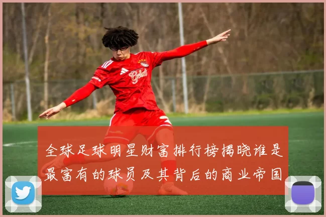 全球足球明星财富排行榜揭晓谁是最富有的球员及其背后的商业帝国