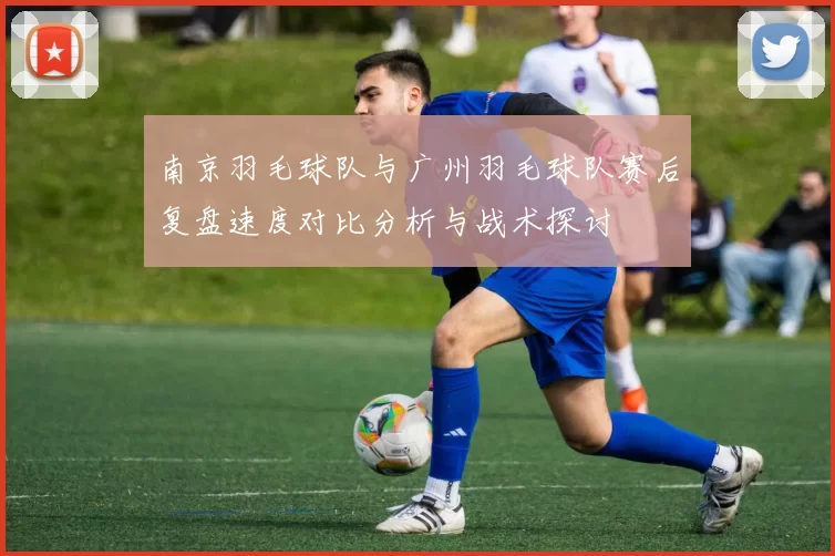 南京羽毛球队与广州羽毛球队赛后复盘速度对比分析与战术探讨