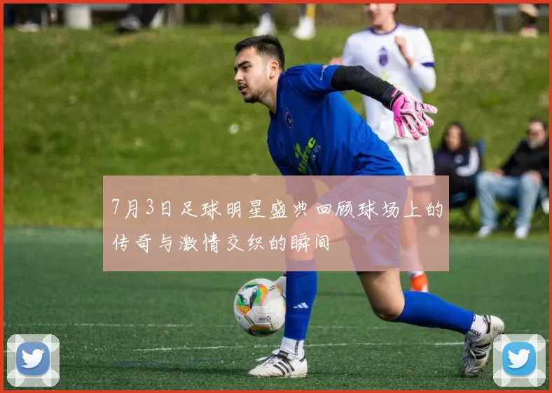 7月3日足球明星盛典回顾球场上的传奇与激情交织的瞬间