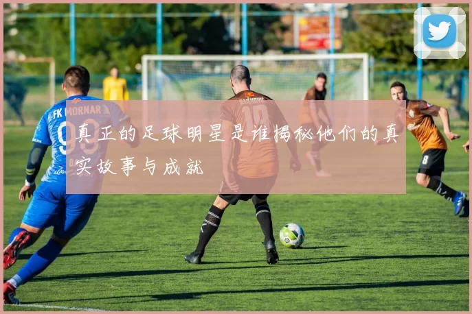 真正的足球明星是谁揭秘他们的真实故事与成就