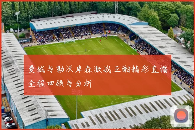 曼城与勒沃库森激战正酣精彩直播全程回顾与分析