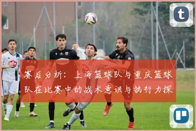 赛后分析：上海篮球队与重庆篮球队在比赛中的战术意识与执行力探讨