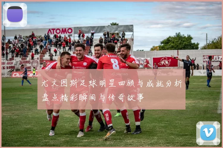 尤文图斯足球明星回顾与成就分析盘点精彩瞬间与传奇故事