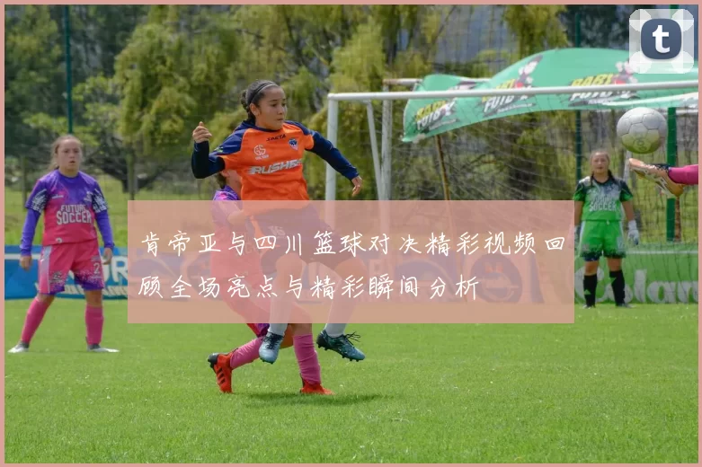 肯帝亚与四川篮球对决精彩视频回顾全场亮点与精彩瞬间分析