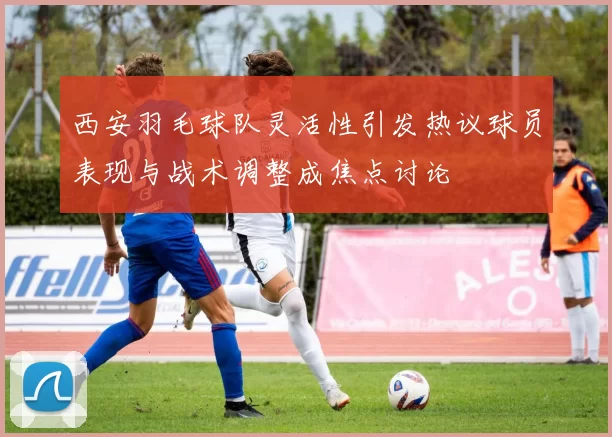西安羽毛球队灵活性引发热议球员表现与战术调整成焦点讨论