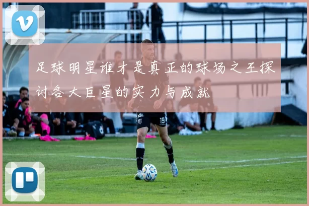 足球明星谁才是真正的球场之王探讨各大巨星的实力与成就
