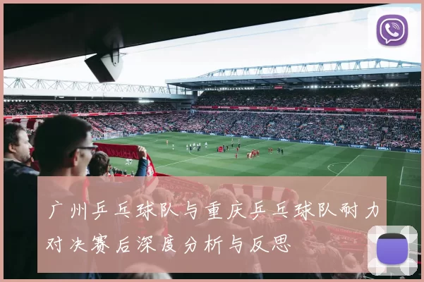 广州乒乓球队与重庆乒乓球队耐力对决赛后深度分析与反思