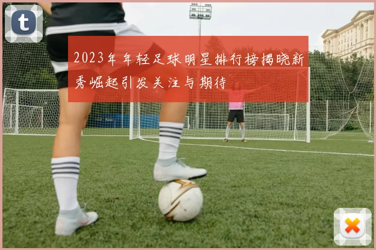 2023年年轻足球明星排行榜揭晓新秀崛起引发关注与期待