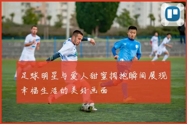 足球明星与爱人甜蜜拥抱瞬间展现幸福生活的美好画面