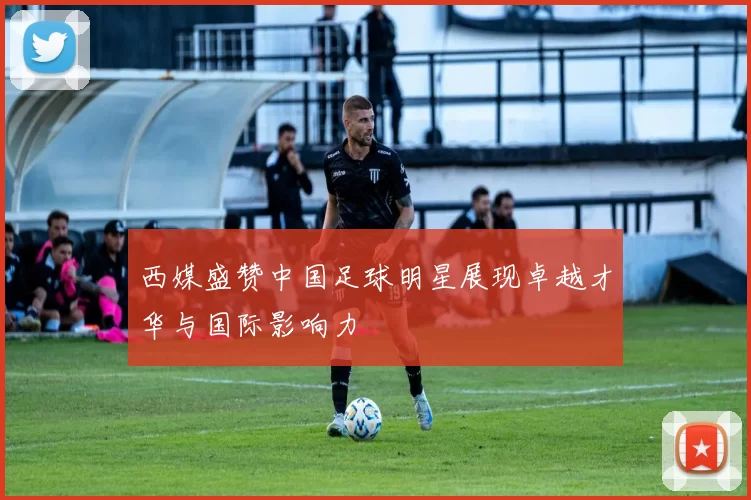 西媒盛赞中国足球明星展现卓越才华与国际影响力