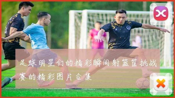 足球明星们的精彩瞬间射篮筐挑战赛的精彩图片合集