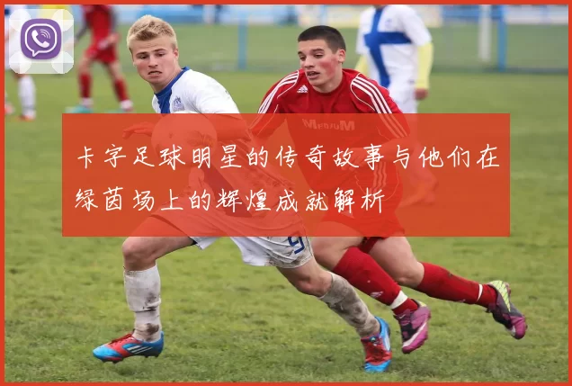 卡字足球明星的传奇故事与他们在绿茵场上的辉煌成就解析