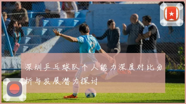 深圳乒乓球队个人能力深度对比分析与发展潜力探讨