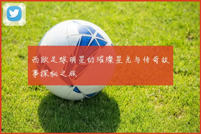 西欧足球明星的璀璨星光与传奇故事探秘之旅