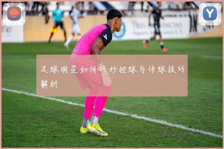 足球明星如何巧妙控球与传球技巧解析
