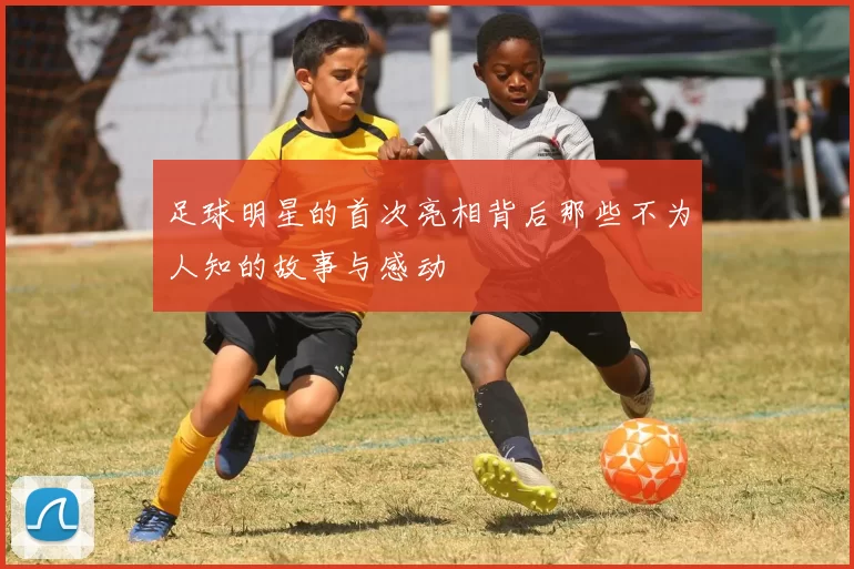 足球明星的首次亮相背后那些不为人知的故事与感动