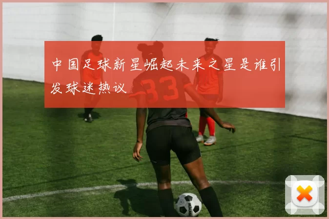 中国足球新星崛起未来之星是谁引发球迷热议