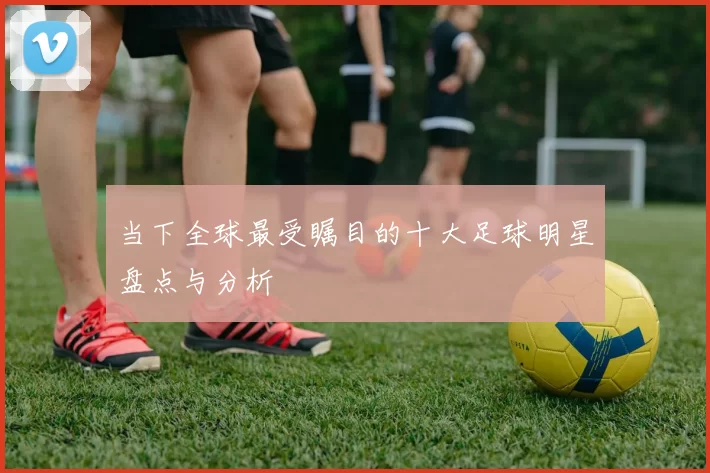 当下全球最受瞩目的十大足球明星盘点与分析
