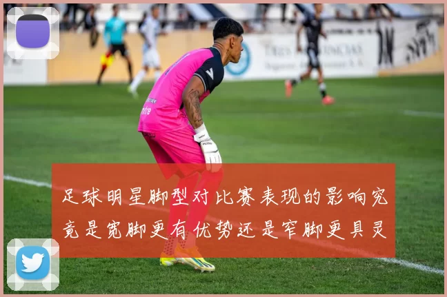 足球明星脚型对比赛表现的影响究竟是宽脚更有优势还是窄脚更具灵活性