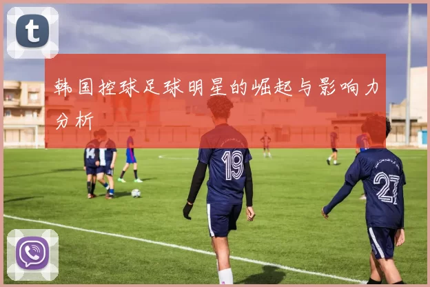 韩国控球足球明星的崛起与影响力分析