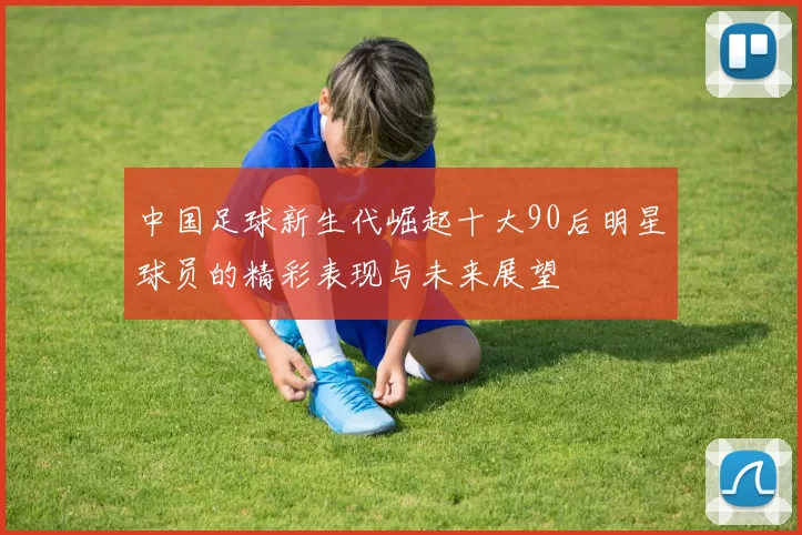 中国足球新生代崛起十大90后明星球员的精彩表现与未来展望