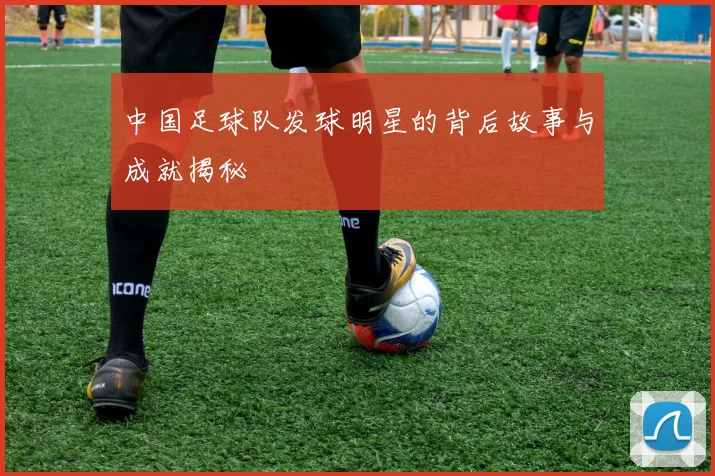 中国足球队发球明星的背后故事与成就揭秘