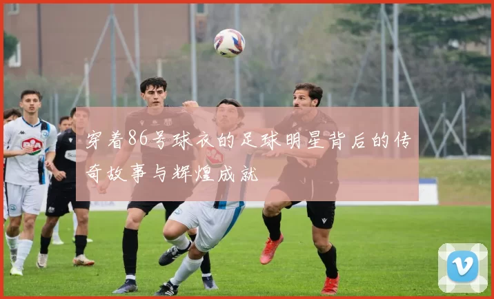 穿着86号球衣的足球明星背后的传奇故事与辉煌成就