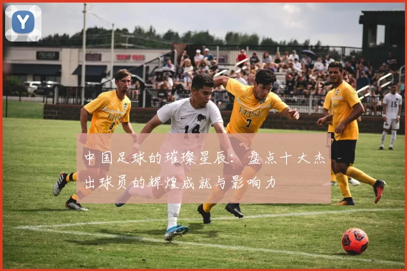 中国足球的璀璨星辰：盘点十大杰出球员的辉煌成就与影响力