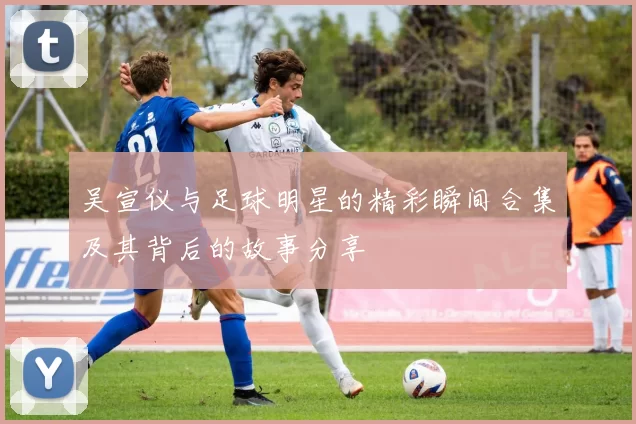 吴宣仪与足球明星的精彩瞬间合集及其背后的故事分享