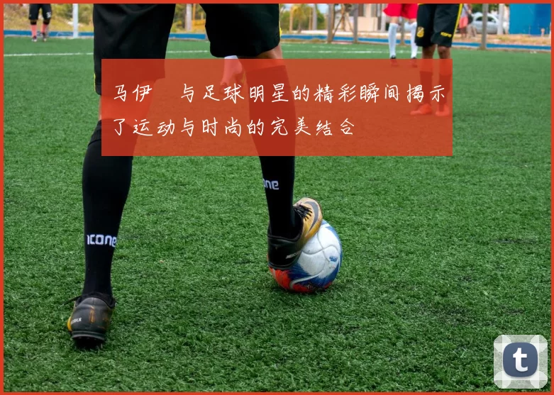 马伊琍与足球明星的精彩瞬间揭示了运动与时尚的完美结合