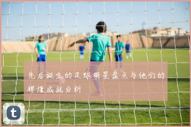先后诞生的足球明星盘点与他们的辉煌成就分析