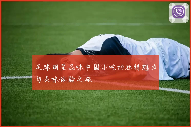 足球明星品味中国小吃的独特魅力与美味体验之旅