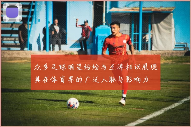 众多足球明星纷纷与王涛相识展现其在体育界的广泛人脉与影响力