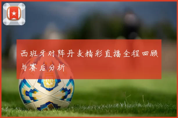 西班牙对阵丹麦精彩直播全程回顾与赛后分析