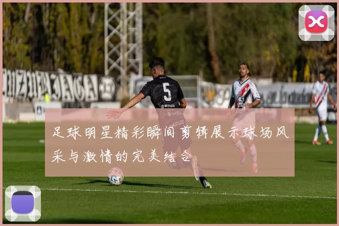 足球明星精彩瞬间剪辑展示球场风采与激情的完美结合