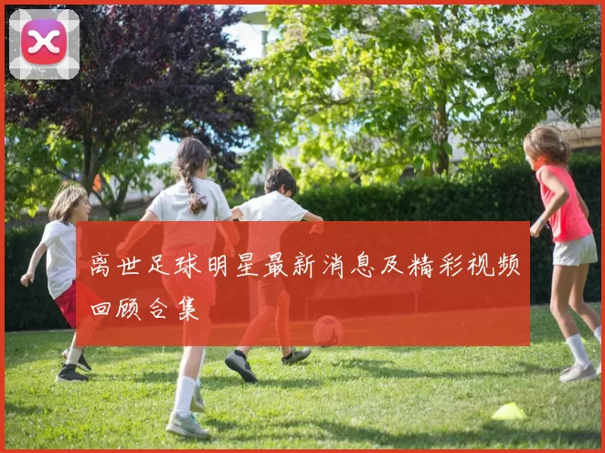 离世足球明星最新消息及精彩视频回顾合集