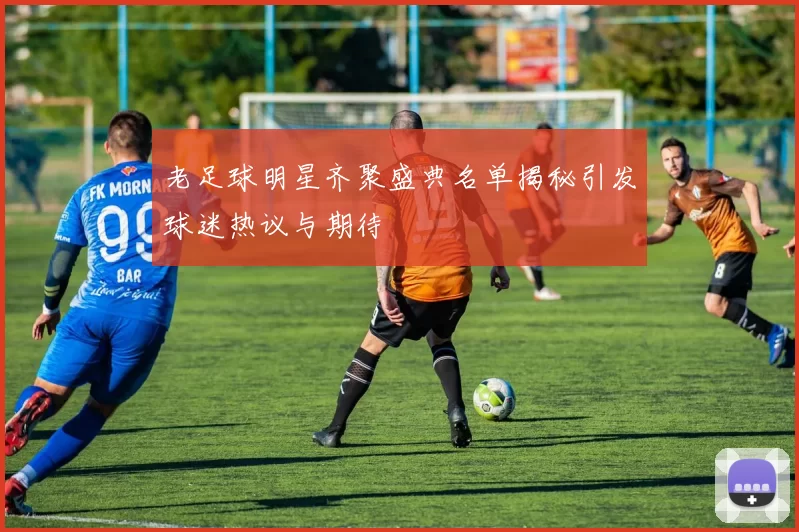 老足球明星齐聚盛典名单揭秘引发球迷热议与期待