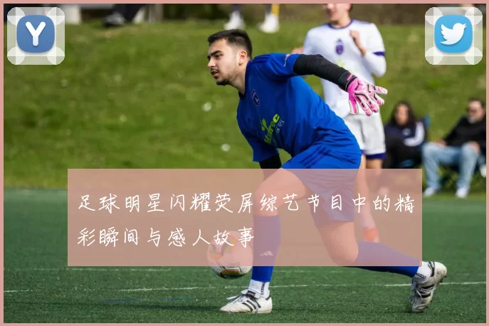 足球明星闪耀荧屏综艺节目中的精彩瞬间与感人故事