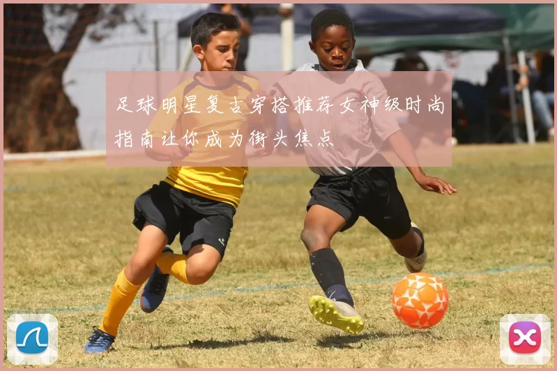 足球明星复古穿搭推荐女神级时尚指南让你成为街头焦点