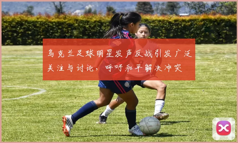 乌克兰足球明星发声反战引发广泛关注与讨论，呼吁和平解决冲突
